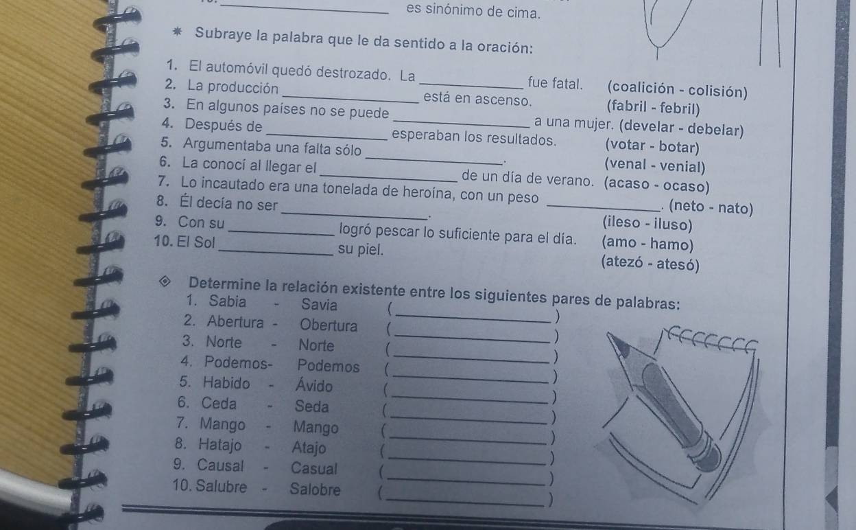 es sinónimo de cima. 
* Subraye la palabra que le da sentido a la oración: 
1. El automóvil quedó destrozado. La fue fatal. (coalición - colisión) 
2. La producción __está en ascenso. (fabril - febril) 
3. En algunos países no se puede a una mujer. (develar - debelar) 
4. Después de _esperaban los resultados. (votar - botar) 
5. Argumentaba una falta sólo _(venal - venial) 
6. La conocí al llegar el _de un día de verano. (acaso - ocaso) 
7. Lo incautado era una tonelada de heroína, con un peso . (neto - nato) 
8. Él decía no ser __(ileso - iluso) 
. 
9. Con su_ logró pescar lo suficiente para el día. (amo - hamo) 
10. El Sol _su piel. (atezó - atesó) 
◆ Determine la relación existente entre los siguientes pares de palabras: 
1. Sabia * - Savia  _) 
2. Abertura - Obertura  ) 
3. Norte - Norte 
_) 
4. Podemos- Podemos (_ ) 
5. Habido - Ávido 
_) 
6. Ceda - Seda C _) 
7. Mango - Mango _ ) 
8. Hatajo - Atajo _) 
9. Causal - Casual ( 
_) 
10. Salubre - Salobre  
_)