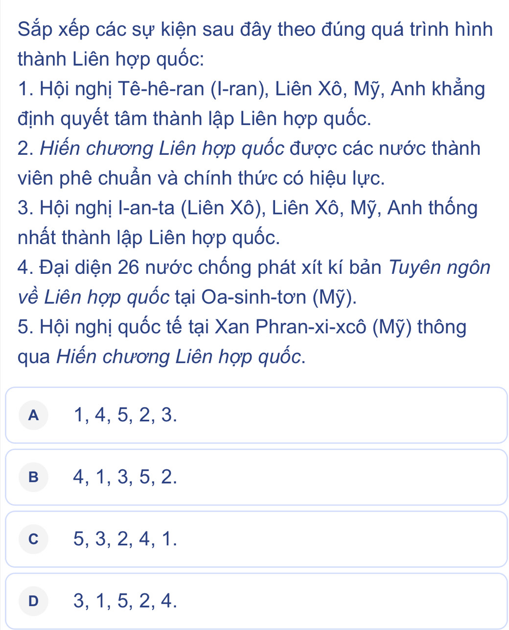 Sắp xếp các sự kiện sau đây theo đúng quá trình hình
thành Liên hợp quốc:
1. Hội nghị Tê-hê-ran (I-ran), Liên Xô, Mỹ, Anh khẳng
định quyết tâm thành lập Liên hợp quốc.
2. Hiến chương Liên hợp quốc được các nước thành
viên phê chuẩn và chính thức có hiệu lực.
3. Hội nghị I-an-ta (Liên Xô), Liên Xô, Mỹ, Anh thống
nhất thành lập Liên hợp quốc.
4. Đại diện 26 nước chống phát xít kí bản Tuyên ngôn
về Liên hợp quốc tại Oa-sinh-tơn (Mỹ).
5. Hội nghị quốc tế tại Xan Phran-xi-xcô (Mỹ) thông
qua Hiến chương Liên hợp quốc.
A 1, 4, 5, 2, 3.
B 4, 1, 3, 5, 2.
c 5, 3, 2, 4, 1.
D 3, 1, 5, 2, 4.