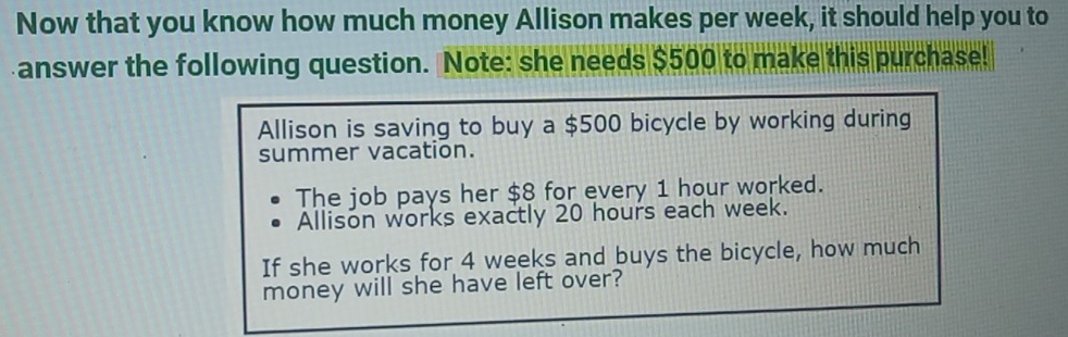 Now that you know how much money Allison makes per week, it should help you to 
answer the following question. Note: she needs $500 to make this purchase! 
Allison is saving to buy a $500 bicycle by working during 
summer vacation. 
The job pays her $8 for every 1 hour worked. 
Allison works exactly 20 hours each week. 
If she works for 4 weeks and buys the bicycle, how much 
money will she have left over?