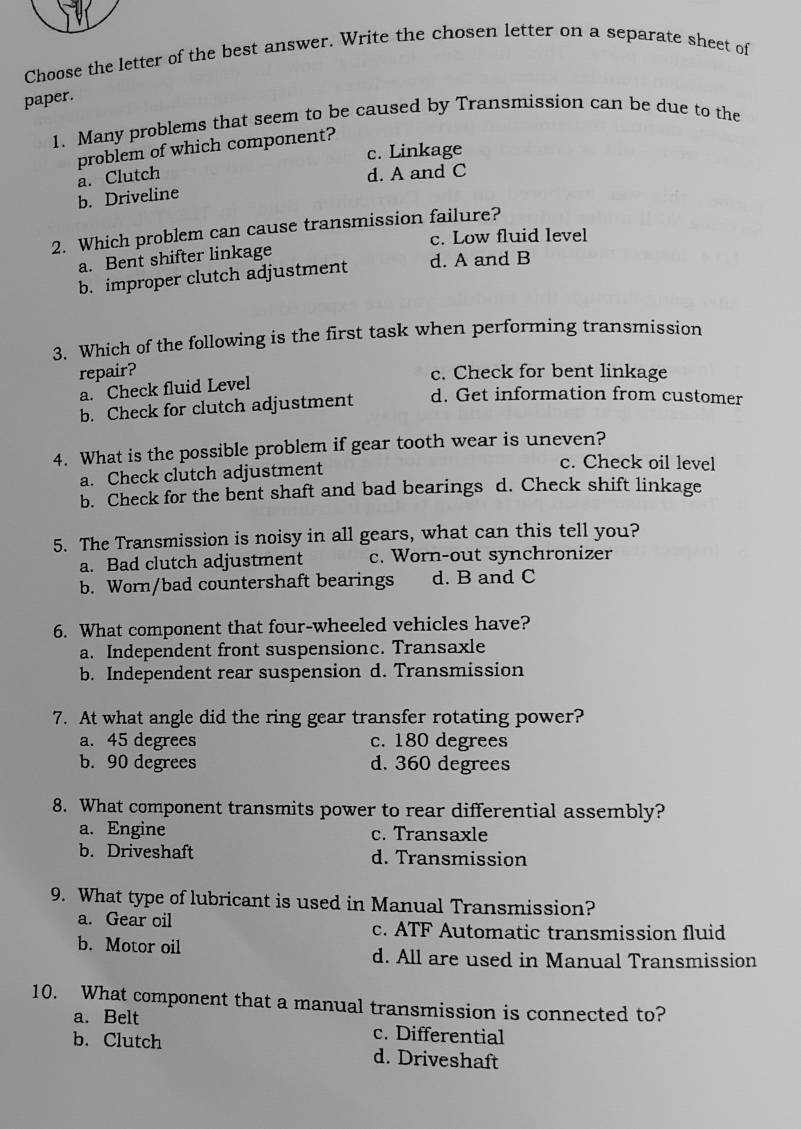 Choose the letter of the best answer. Write the chosen letter on a separate sheet of
paper.
1. Many problems that seem to be caused by Transmission can be due to the
problem of which component?
c. Linkage
a. Clutch d. A and C
b. Driveline
2. Which problem can cause transmission failure?
c. Low fluid level
a. Bent shifter linkage
b. improper clutch adjustment d. A and B
3. Which of the following is the first task when performing transmission
repair? c. Check for bent linkage
a. Check fluid Level
b. Check for clutch adjustment d. Get information from customer
4. What is the possible problem if gear tooth wear is uneven?
a. Check clutch adjustment
c. Check oil level
b. Check for the bent shaft and bad bearings d. Check shift linkage
5. The Transmission is noisy in all gears, what can this tell you?
a. Bad clutch adjustment c. Worn-out synchronizer
b. Worn/bad countershaft bearings d. B and C
6. What component that four-wheeled vehicles have?
a. Independent front suspensionc. Transaxle
b. Independent rear suspension d. Transmission
7. At what angle did the ring gear transfer rotating power?
a. 45 degrees c. 180 degrees
b. 90 degrees d. 360 degrees
8. What component transmits power to rear differential assembly?
a. Engine c. Transaxle
b. Driveshaft d. Transmission
9. What type of lubricant is used in Manual Transmission?
a. Gear oil c. ATF Automatic transmission fluid
b. Motor oil d. All are used in Manual Transmission
10. What component that a manual transmission is connected to?
a. Belt c. Differential
b. Clutch d. Driveshaft