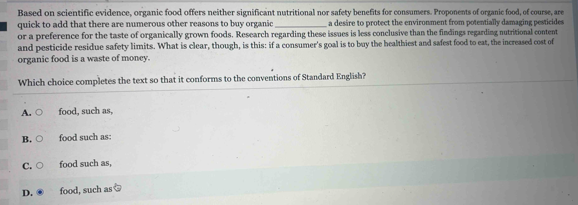 Based on scientific evidence, organic food offers neither significant nutritional nor safety benefits for consumers. Proponents of organic food, of course, are
quick to add that there are numerous other reasons to buy organic _a desire to protect the environment from potentially damaging pesticides
or a preference for the taste of organically grown foods. Research regarding these issues is less conclusive than the findings regarding nutritional content
and pesticide residue safety limits. What is clear, though, is this: if a consumer's goal is to buy the healthiest and safest food to eat, the increased cost of
organic food is a waste of money.
Which choice completes the text so that it conforms to the conventions of Standard English?
A. food, such as,
B. food such as:
C. food such as,
D. food, such as x=