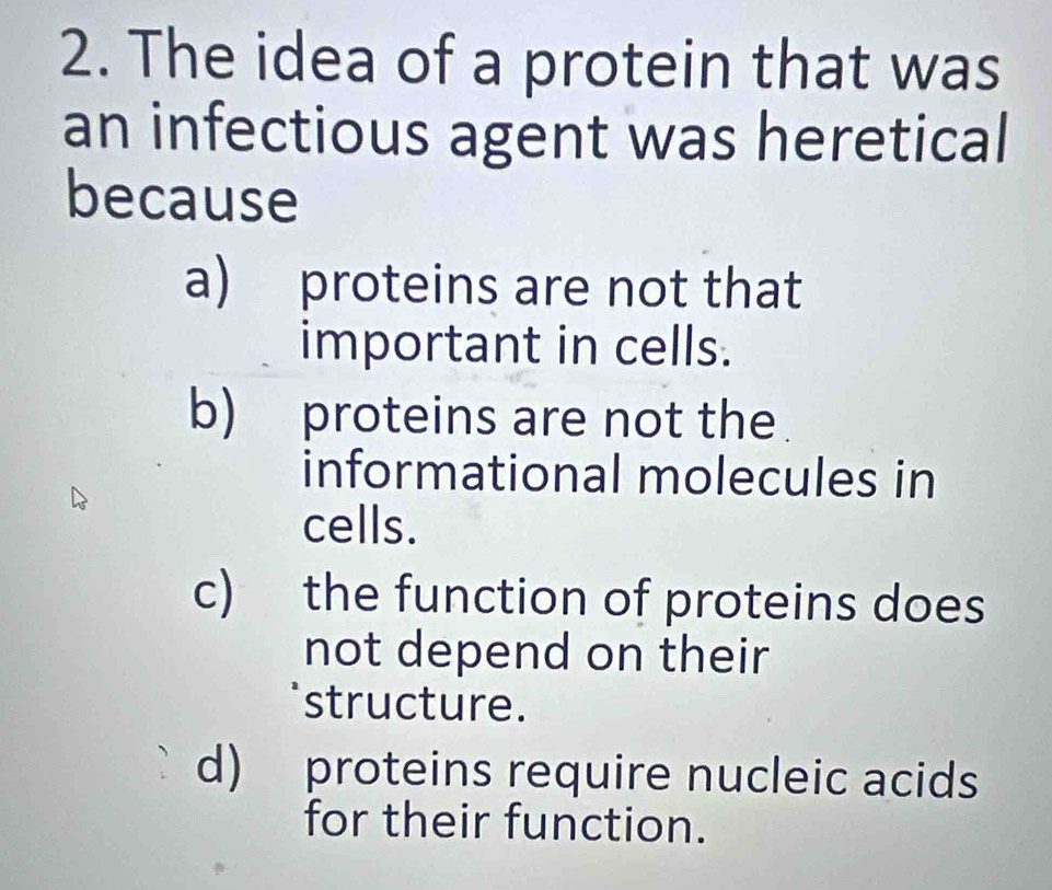 The idea of a protein that was
an infectious agent was heretical
because
a) proteins are not that
important in cells.
b) proteins are not the
informational molecules in
cells.
c) the function of proteins does
not depend on their
structure.
d) proteins require nucleic acids
for their function.