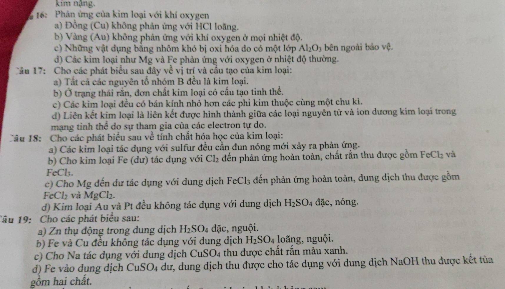 kim nặng.
* 16: Phản ứng của kim loại với khí oxygen
a) Đồng (Cu) không phản ứng với HCl loãng.
b) Vàng (Au) không phản ứng với khí oxygen ở mọi nhiệt độ.
c) Những vật dụng bằng nhôm khó bị oxi hóa do có một lớp Al_2O_3 bên ngoài bảo vệ.
d) Các kim loại như Mg và Fe phản ứng với oxygen ở nhiệt độ thường.
Câu 17: Cho các phát biểu sau đây về vị trí và cầu tạo của kim loại:
a) Tất cả các nguyên tố nhóm B đều là kim loại.
b) Ở trạng thái rắn, đơn chất kim loại có cấu tạo tinh thể.
c) Các kim loại đều có bán kính nhỏ hơn các phi kim thuộc cùng một chu kì.
d) Liên kết kim loại là liên kết được hình thành giữa các loại nguyên tử và ion dương kim loại trong
mạng tinh thể do sự tham gia của các electron tự do.
Câu 18: Cho các phát biểu sau V ề tính chất hóa học của kim loại:
a) Các kim loại tác dụng với sulfur đều cần đun nóng mới xảy ra phản ứng.
b) Cho kim loại Fe (dư) tác dụng với Cl_2 đến phản ứng hoàn toàn, chất rắn thu được gồm 1 FeCl_2 và
FeCl₃.
c) Cho Mg đến dư tác dụng với dung dịch FeCl_3 đến phản ứng hoàn toàn, dung dịch thu được gồm
FeCl_2 và MgC _2.
d) Kim loại Au và Pt đều không tác dụng với dung dịch H_2SO_4 đặc, nóng.
Câu 19: Cho các phát biểu sau:
a) Zn thụ động trong dung dịch H_2SO_4 đặc, nguội.
b) Fe và Cu đều không tác dụng với dung dịch H_2SO_4 loãng, nguội.
c) Cho Na tác dụng với dung dịch CuSO_4 thu được chất rắn màu xanh.
d) Fe vào dung dịch CuSO_4 dư, dung dịch thu được cho tác dụng với dung dịch NaOH thu được kết tủa
gồm hai chất.