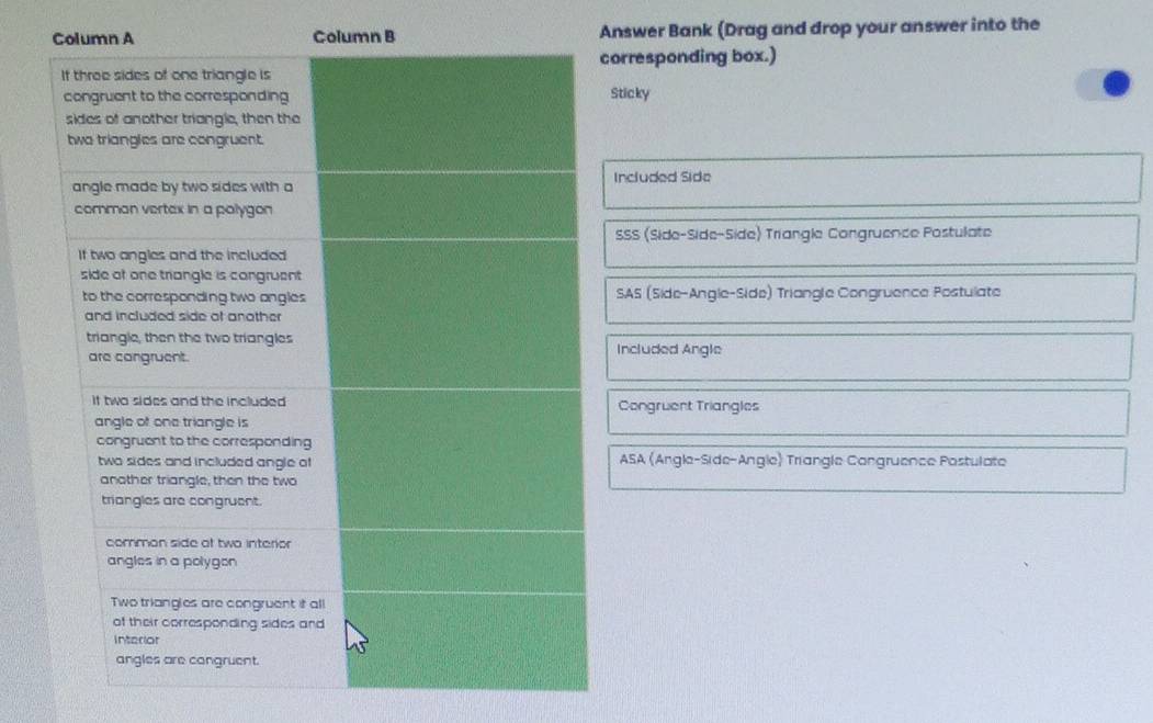 Column B Answer Bank (Drag and drop your answer into the
corresponding box.)
Sticky
Included Side
SSS (Side-Side-Side) Triangle Congruence Postulate
SAS (Side-Angle-Side) Triangle Congruence Postulate
Included Angle
Congruent Triangles
ASA (Angle-Side-Angle) Triangle Cangruence Postulate