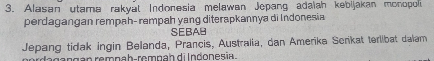 Alasan utama rakyat Indonesia melawan Jepang adalah kebijakan monopoli 
perdagangan rempah- rempah yang diterapkannya di Indonesia 
SEBAB 
Jepang tidak ingin Belanda, Prancis, Australia, dan Amerika Serikat terlibat dalam 
ngan rempah-rempah di Indonesia.