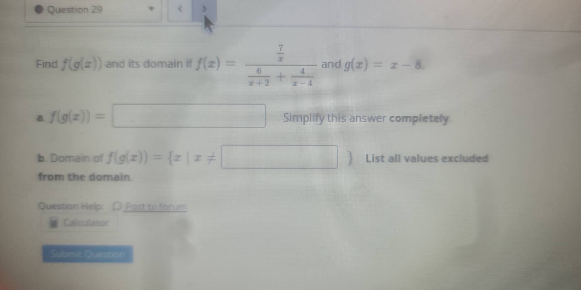 < 
Find  f(g(x)) and its domain if f(x)=frac  7/x  6/x+2 + 4/x-4  and g(x)=x-8. 
a. f(g(x))=□ Simplify this answer completely. 
b. Domain of f(g(x))= x|x!= □  List all values excluded 
from the domain. 
Question Help: O Post to forum 
Calculator 
Submit Question