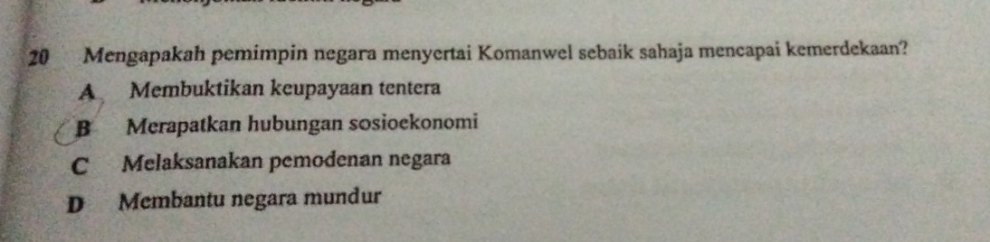 Mengapakah pemimpin negara menyertai Komanwel sebaik sahaja mencapai kemerdekaan?
A Membuktikan keupayaan tentera
B Merapatkan hubungan sosioekonomi
C Melaksanakan pemodenan negara
D Membantu negara mundur