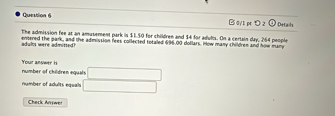 □ 0/1 pt つ 2 ⓘ Details
The admission fee at an amusement park is $1.50 for children and $4 for adults. On a certain day, 264 people
entered the park, and the admission fees collected totaled 696.00 dollars. How many children and how many
adults were admitted?
Your answer is
number of children equals □
number of adults equals □
Check Answer
