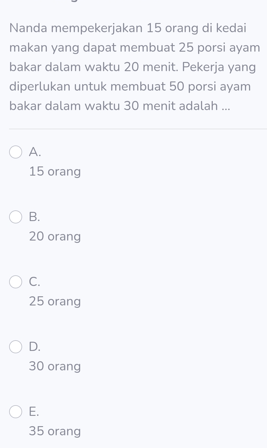 Nanda mempekerjakan 15 orang di kedai
makan yang dapat membuat 25 porsi ayam
bakar dalam waktu 20 menit. Pekerja yang
diperlukan untuk membuat 50 porsi ayam
bakar dalam waktu 30 menit adalah ...
A.
15 orang
B.
20 orang
C.
25 orang
D.
30 orang
E.
35 orang