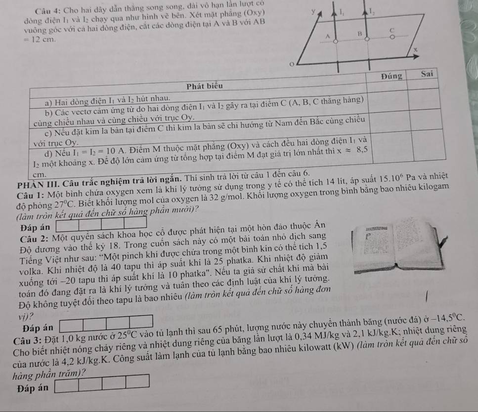 Cho hai dây dẫn thắng song song, dài vô hạn lần lượt có
dòng điện Iị và I₂ chạy qua như hình vẽ bên. Xét mặt phẳng (Oxy)
vuông góc với cá hai dòng điện, cắt các dòng điện tại A và B với AB
=12cm.
PHÀN III. Câu trắc nghiệm trã lời ngắ
Câu 1: Một bình chứa oxygen xem là khí lý tưởng sử dụng trong y tế có thể tích 14 lít, áp suất
độ phòng 27°C. Biết khổi lượng mol của oxygen là 32 g/mol. Khổi lượng oxygen trong bình bằng bao nhiêu kilogam
(làm tròn kết quả đến chữ số hàng phần mười)?
Đáp án
Câu 2: Một quyên sách khoa học cổ được phát hiện tại một hòn đảo thuộc Ấn
    
Độ đương vào thể kỷ 18. Trong cuốn sách này có một bài toán nhỏ dịch sang
Tiếng Việt như sau: “Một pinch khí được chứa trong một bình kín có thể tích 1,5
volka. Khi nhiệt độ là 40 tapu thì áp suất khí là 25 phatka. Khi nhiệt độ giảm
xuống tới -20 tapu thì áp suất khí là 10 phatka". Nếu ta giả sử chất khí mà bài
toán đó đang đặt ra là khí lý tưởng và tuân theo các định luật của khí lý tưởng.
Độ không tuyệt đối theo tapu là bao nhiêu (làm tròn kết quả đến chữ số hàng đơn
vj)?
Đáp án
Câu 3: Đặt 1,0 kg nước ở 25°C vào tủ lạnh thì sau 65 phút, lượng nước này chuyền thành băng (nước đá) ở -14,5°C.
Cho biết nhiệt nóng chảy riêng và nhiệt dung riêng của băng lần lượt là 0,34 MJ/kg và 2,1 kJ/kg.K; nhiệt dung riêng
của nước là 4,2 kJ/kg.K. Công suất làm lạnh của tủ lạnh bằng bao nhiêu kilowatt (kW) (làm tròn kết quả đến chữ số
hàng phần trăm)?
Đáp án