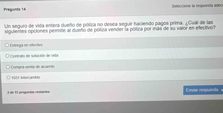 Pregunta 14 Seleccione la respuesta adec
Un seguro de vida entera dueño de póliza no desea seguir haciendo pagos prima. ¿Cuál de las
siguientes opciones permite al dueño de póliza vender la póliza por más de su valor en efectivo?
Entrega en efectivo
Contrato de solución de vida
Compra-venta de acuerdo
1031 intercambio
2 de 15 preguntas restantes Enviar respuesta