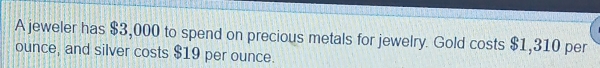 A jeweler has $3,000 to spend on precious metals for jewelry. Gold costs $1,310 per 
ounce, and silver costs $19 per ounce.