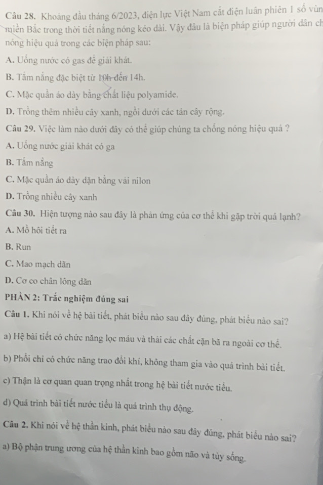 Khoảng đầu tháng 6/2023, điện lực Việt Nam cắt điện luân phiên 1 số vùn
miền Bắc trong thời tiết nắng nóng kéo dài. Vậy đâu là biện pháp giúp người dân ch
hóng hiệu quả trong các biện pháp sau:
A. Uống nước có gas để giải khát.
B. Tắm nắng đặc biệt từ 10h đến 14h.
C. Mặc quần áo dày bằng chất liệu polyamide.
D. Trồng thêm nhiều cây xanh, ngồi dưới các tán cây rộng.
Câu 29. Việc làm nào dưới đây có thể giúp chúng ta chống nóng hiệu quả ?
A. Uống nước giải khát có ga
B. Tắm nằng
C. Mặc quần áo dày dặn bằng vái nilon
D. Trồng nhiều cây xanh
Câu 30. Hiện tượng nào sau đây là phản ứng của cơ thể khi gặp trời quả lạnh?
A. Mồ hôi tiết ra
B. Run
C. Mao mạch dãn
D. Cơ co chân lông dân
PHÀN 2: Trắc nghiệm đúng sai
Câu 1. Khi nói về hệ bài tiết, phát biểu nào sau đây đúng, phát biểu nào sai?
a) Hệ bài tiết có chức năng lọc máu và thải các chất cặn bã ra ngoài cơ thể.
b) Phổi chỉ có chức năng trao đổi khí, không tham gia vào quá trình bài tiết.
c) Thận là cơ quan quan trọng nhất trong hệ bài tiết nước tiểu.
d) Quá trình bài tiết nước tiểu là quá trình thụ động.
Câu 2. Khi nói về hệ thần kinh, phát biểu nào sau đây đúng, phát biểu nào sai?
a) Bộ phận trung ương của hệ thần kinh bao gồm não và tủy sống.
