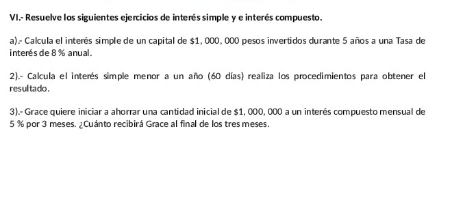 VI.- Resuelve los siguientes ejercicios de interés simple y e interés compuesto. 
a).- Calcula el interés simple de un capital de $1, 000, 000 pesos invertidos durante 5 años a una Tasa de 
interés de 8 % anual. 
2).- Calcula el interés simple menor a un año (60 días) realiza los procedimientos para obtener el 
resul tado . 
3).- Grace quiere iniciar a ahorrar una cantidad inicial de $1, 000, 000 a un interés compuesto mensual de
5 % por 3 meses. ¿Cuánto recibirá Grace al final de los tres meses.