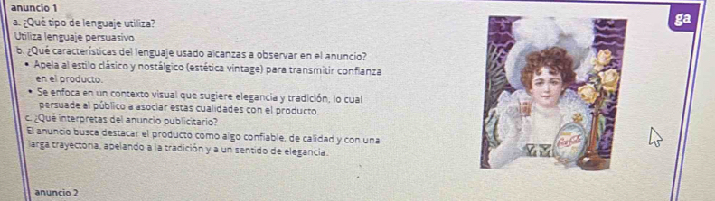 anuncio 1
a. ¿Qué tipo de lenguaje utiliza?
ga
Utiliza lenguaje persuasivo.
b. ¿Qué características del lenguaje usado alcanzas a observar en el anuncio?
Apela al estilo clásico y nostálgico (estética vintage) para transmitir confianza
en el producto.
Se enfoca en un contexto visual que sugiere elegancia y tradición, lo cual
persuade al público a asociar estas cualidades con el producto.
c. ¿Qué interpretas del anuncio publicitario?
El anuncio busca destacar el producto como algo confiable, de calidad y con una
larga trayectoria, apelando a la tradición y a un sentido de elegancia.
anuncio 2