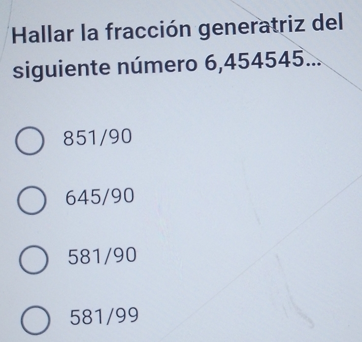 Hallar la fracción generatriz del
siguiente número 6,454545...
851/90
645/90
581/90
581/99