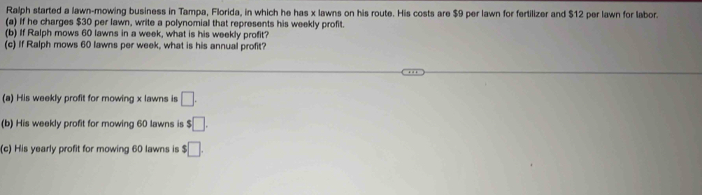 Ralph started a lawn-mowing business in Tampa, Florida, in which he has x lawns on his route. His costs are $9 per lawn for fertilizer and $12 per lawn for labor. 
(a) If he charges $30 per lawn, write a polynomial that represents his weekly profit. 
(b) If Ralph mows 60 lawns in a week, what is his weekly profit? 
(c) If Ralph mows 60 lawns per week, what is his annual profit? 
(a) His weekly profit for mowing x lawns is □. 
(b) His weekly profit for mowing 60 lawns is $□. 
(c) His yearly profit for mowing 60 lawns is $□.