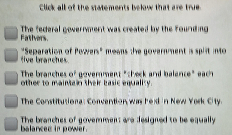 Click all of the statements below that are true.
The federal government was created by the Founding
Fathers.
"Separation of Powers" means the government is split into
five branches.
The branches of government “check and balance” each
other to maintain their basic equality.
The Constitutional Convention was held in New York City.
The branches of government are designed to be equally
balanced in power.