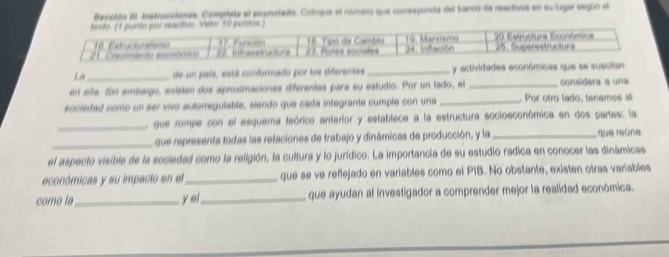 fección III. instrucciones. Completa el enunciado. Cologue el número que conressonda del banco de reactivos en su lugar según el 
La_ de un país, está conformado por los diferentes _y actividades económicas que se suscitan 
en ella. Sin embargo, existen dos aproximaciones diferentes para su estudio. Por un lado, el _considera a una 
sociedad como un ser vivo autorregulable, siendo que cada integrante cumple con una _Por otro lado, tenemos al 
_que rompe con el esquema teórico anterior y establece a la estructura socioeconómica en dos partes: la 
_que representa todas las relaciones de trabajo y dinámicas de producción, y la _que reúne 
el aspecto visible de la sociedad como la religión, la cultura y lo jurídico. La importancia de su estudio radica en conocer las dinámicas 
económicas y su impacto en el_ que se ve reflejado en variables como el PIB. No obstante, existen otras variables 
como la_ y ei_ que ayudan al investigador a comprender mejor la realidad económica.