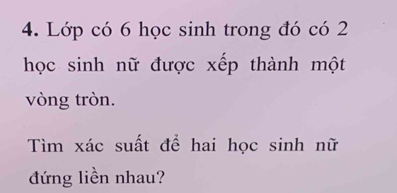 Lớp có 6 học sinh trong đó có 2
học sinh nữ được xếp thành một 
vòng tròn. 
Tìm xác suất để hai học sinh nữ 
đứng liền nhau?