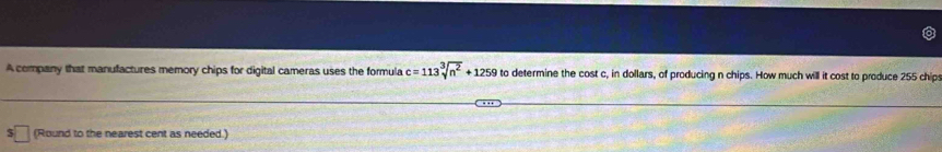 A company that manufactures memory chips for digital cameras uses the formula c=113sqrt[3](n^2)+1259 to determine the cost c, in dollars, of producing n chips. How much will it cost to produce 255 chip 
(Round to the nearest cent as needed.)