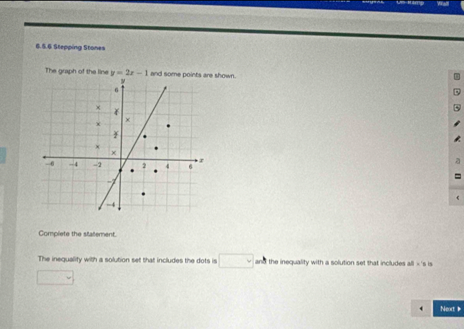 Un- Mamp Walf 
6.5.6 Stepping Stones 
The graph of the line y=2x-1 and some points are shown. 
Complete the statement. 
The inequality with a solution set that includes the dots is □ and the inequality with a solution set that includes all × 's is 
Next ▶