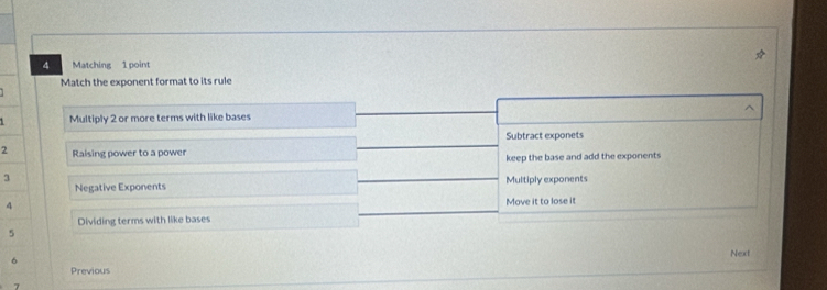 Matching 1 point
Match the exponent format to its rule
Multiply 2 or more terms with like bases ^
Subtract exponets
2 Raising power to a power
keep the base and add the exponents
3
Negative Exponents Multiply exponents
4
Dividing terms with like bases Move it to lose it
5 Next
6
Previous
7