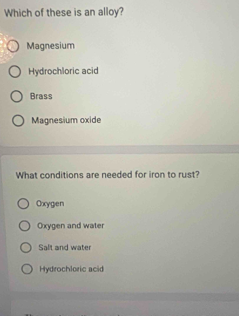 Which of these is an alloy?
Magnesium
Hydrochloric acid
Brass
Magnesium oxide
What conditions are needed for iron to rust?
Oxygen
Oxygen and water
Salt and water
Hydrochloric acid