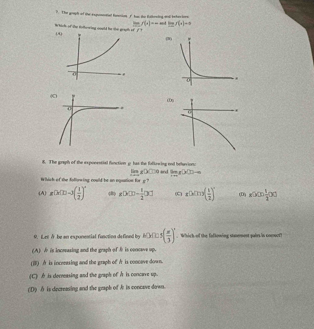 The graph of the exponential function / has the following end behaviors:
limlimits _xto ∈fty f(x)=∈fty and limlimits _xto ∈fty f(x)=0
Which of the following could be the graph of f?
(B
(
8. The graph of the exponential function g has the following end behaviors:
limlimits _xto -∈fty g□ x□ □ 0 and limlimits _xto ∈fty g[x□ ]-∈fty
Which of the following could be an equation for g ?
(A) g[x]=3( 1/2 )^x (B) g□ * □ □ - 1/2 □ (C) g[x]ln 3( 1/2 )^x (D) g[x]□  1/2 [3□ ]
9. Let / be an exponential function defined by h□ x□ □ 5( π /3 )'. Which of the following statement pairs is correct?
(A) is increasing and the graph of h is concave up.
(B) is increasing and the graph of h is concave down.
(C) is decreasing and the graph of h is concave up.
(D) is decreasing and the graph of h is concave down.