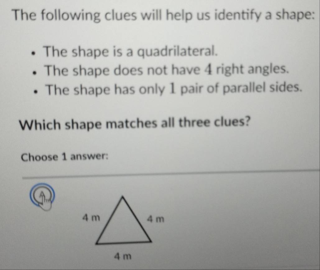 The following clues will help us identify a shape: 
The shape is a quadrilateral. 
The shape does not have 4 right angles. 
The shape has only 1 pair of parallel sides. 
Which shape matches all three clues? 
Choose 1 answer: