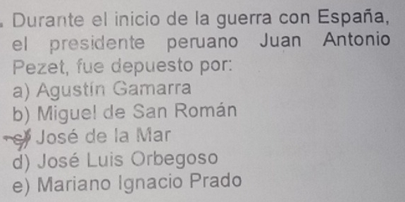 Durante el inicio de la guerra con España,
el presidente peruano Juan Antonio
Pezet, fue depuesto por:
a) Agustín Gamarra
b) Migue! de San Román
e José de la Mar
d) José Luis Orbegoso
e) Mariano Ignacio Prado