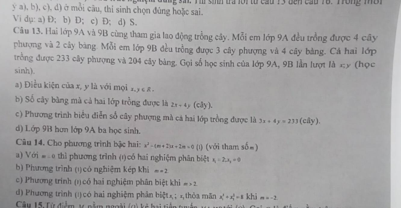 sal. Iil sinh tra lor từ cau 13 đến cầu 18. Trong mờr
ý a), b), c), d) ở mỗi câu, thí sinh chọn đúng hoặc sai.
Vi dụ: a) Đ; b) Đ; c) Đ; d) S.
Câu 13. Hai lớp 9A và 9B cùng tham gia lao động trồng cây. Mỗi em lớp 9A đều trồng được 4 cây
phượng và 2 cây bàng. Mỗi em lớp 9B đều trồng được 3 cây phượng và 4 cây bàng. Cả hai lớp
trồng được 233 cây phượng và 204 cây bàng. Gọi số học sinh của lớp 9A, 9B lần lượt là xy (học
sinh).
a) Điều kiện của x, y là với mọi x y∈ R.
b) Số cây bàng mà cả hai lớp trồng được là 2x-4 (cây).
c) Phương trình biểu diễn số cây phượng mà cả hai lớp trồng được là 3x+4y=233 (cây).
d) Lớp 9B hơn lớp 9A ba học sinh.
Câu 14. Cho phương trình bậc hai: x^2-(m+2)x+2m=0 (1) (với tham sốm)
a) Với m=0 *  thì phương trình (1) có hai nghiệm phân biệt x_1=2;x_2=0
b) Phương trình (1) có nghiệm kép khi m=2.
c) Phương trinh (1) có hai nghiệm phân biệt khi m>2.
d) Phương trình (!) có hai nghiệm phân biệt x ; x thỏa mãn x_1^2+x_2^2=8 khi m=-2.
Câu 15: Từ điểm M. nằm ngoài (0) kẻ hai tiến tug