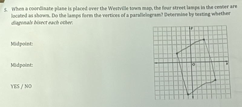 When a coordinate plane is placed over the Westville town map, the four street lamps in the center are
located as shown. Do the lamps form the vertices of a parallelogram? Determine by testing whether
diagonals bisect each other.
Midpoint:
Midpoint:
YES / NO