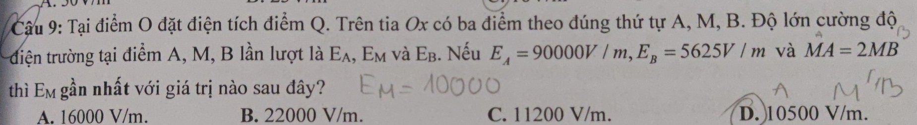 Cậu 9: Tại điểm O đặt điện tích điểm Q. Trên tia Ox có ba điểm theo đúng thứ tự A, M, B. Độ lớn cường độ
điện trường tại điểm A, M, B lần lượt là E_A, E_M và E_B. Nếu E_A=90000V/m, E_B=5625V/m và MA=2MB
thì Em gần nhất với giá trị nào sau đây?
A. 16000 V/m. B. 22000 V/m. C. 11200 V/m. D. 10500 V/m.