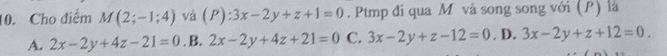 Cho diểm M(2;-1;4) và (P):3x-2y+z+1=0. Ptmp đi qua M và song song với (P) là
A. 2x-2y+4z-21=0. B. 2x-2y+4z+21=0 C. 3x-2y+z-12=0. D. 3x-2y+z+12=0.