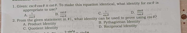 Given: csc θ cos θ equiv cot θ. To make this equation identical, what identity for csc θ is
appropriate to use?
C.
A.  1/cos θ   B.  cot θ /cos θ    1/sin θ   D.  sin θ /tan θ  
2. From the given statement in # 1 , what identity can be used to prove using cosθ?
A. Product Identity B. Pythagorean Identity
C. Quotient Identity D. Reciprocal Identity
1-sin^2θ _ 