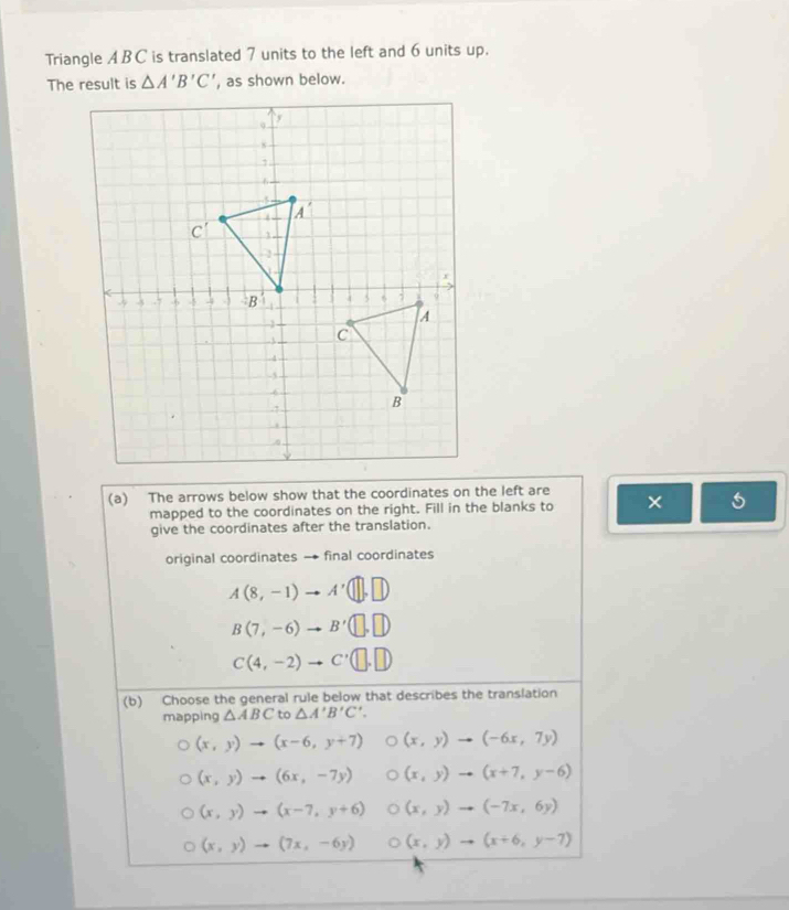 Triangle ABC is translated 7 units to the left and 6 units up.
The result is △ A'B'C' , as shown below.
(a) The arrows below show that the coordinates on the left are ×
mapped to the coordinates on the right. Fill in the blanks to
give the coordinates after the translation.
original coordinates → final coordinates
A(8,-1) to A'(□ ,□ )
B(7,-6) to B'(□ ,□ )
C(4,-2) to C'(□ ,□ )
(b) Choose the general rule below that describes the translation
mapping △ ABC to △ A'B'C'.
(x,y)to (x-6,y+7) (x,y)to (-6x,7y)
(x,y)to (6x,-7y) (x,y)to (x+7,y-6)
(x,y)to (x-7,y+6) (x,y)to (-7x,6y)
(x,y)to (7x,-6y) D (x,y)to (x+6,y-7)