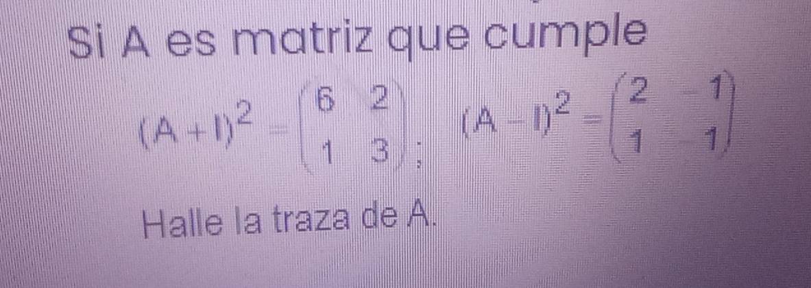 Si A es matriz que cumple
(A+I)^2=beginpmatrix 6&2 1&3endpmatrix (A-1)^2=beginpmatrix 2&-1 1&1endpmatrix
Halle la traza de A.