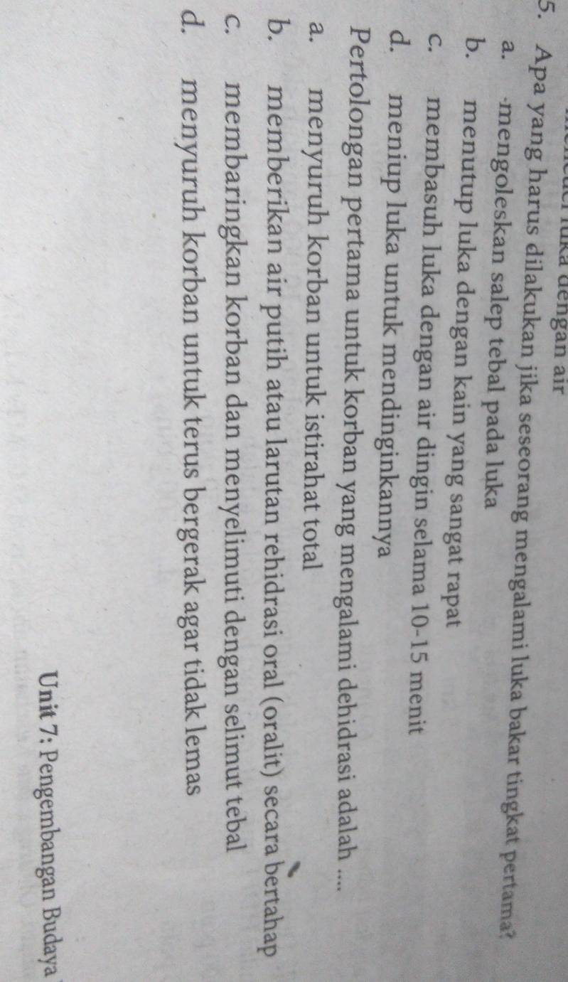 Tüka dengan air
5. Apa yang harus dilakukan jika seseorang mengalami luka bakar tingkat pertama?
a. mengoleskan salep tebal pada luka
b. menutup luka dengan kain yang sangat rapat
c. membasuh luka dengan air dingin selama 10-15 menit
d. meniup luka untuk mendinginkannya
Pertolongan pertama untuk korban yang mengalami dehidrasi adalah ....
a. menyuruh korban untuk istirahat total
b. memberikan air putih atau larutan rehidrasi oral (oralit) secara bertahap
c. membaringkan korban dan menyelimuti dengan selimut tebal
d. menyuruh korban untuk terus bergerak agar tidak lemas
Unit 7: Pengembangan Budaya