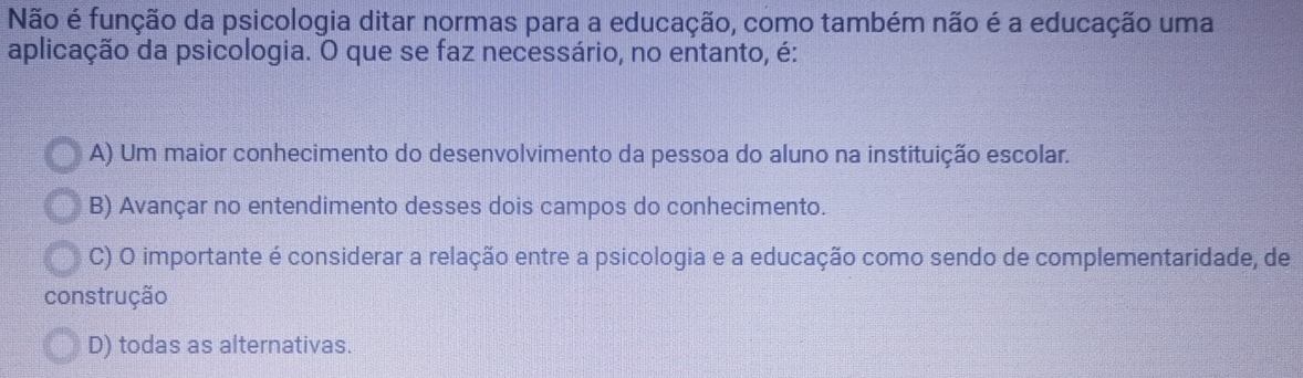 Não é função da psicologia ditar normas para a educação, como também não é a educação uma
aplicação da psicologia. O que se faz necessário, no entanto, é:
A) Um maior conhecimento do desenvolvimento da pessoa do aluno na instituição escolar.
B) Avançar no entendimento desses dois campos do conhecimento.
C) O importante é considerar a relação entre a psicologia e a educação como sendo de complementaridade, de
construção
D) todas as alternativas.