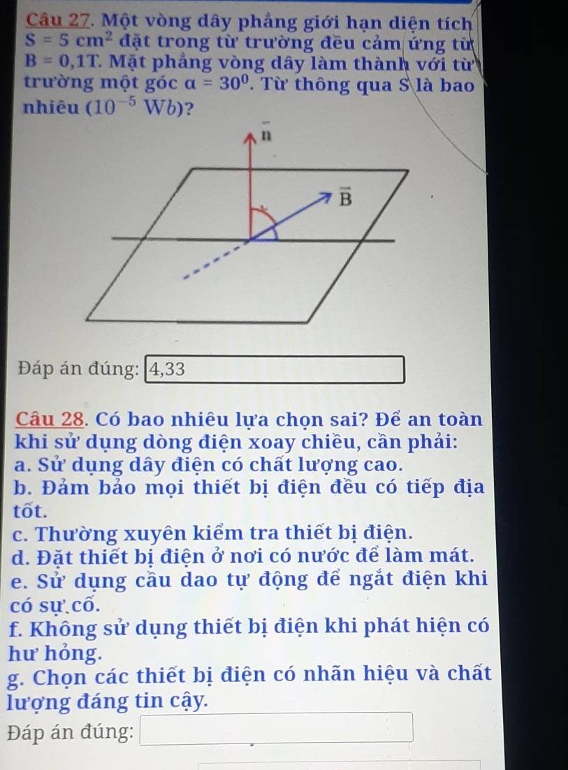 Một vòng dây phẳng giới hạn diện tích
S=5cm^2 đặt trong từ trường đều cảm ứng từ
B=0,1T 7 Mặt phẳng vòng dây làm thành với từ
trường một góc alpha =30° Từ thông qua S là bao
nhiêu (10^(-5)Wb) 2
overline n
overline B
Đáp án đúng: 4,33
Câu 28. Có bao nhiêu lựa chọn sai? Để an toàn
khi sử dụng dòng điện xoay chiều, cần phải:
a. Sử dụng dây điện có chất lượng cao.
b. Đảm bảo mọi thiết bị điện đều có tiếp địa
tốt.
c. Thường xuyên kiểm tra thiết bị điện.
d. Đặt thiết bị điện ở nơi có nước để làm mát.
e. Sử dụng cầu dao tự động để ngắt điện khi
có sự cố.
f. Không sử dụng thiết bị điện khi phát hiện có
hư hỏng.
g. Chọn các thiết bị điện có nhãn hiệu và chất
lượng đáng tin cậy.
Đáp án đúng: