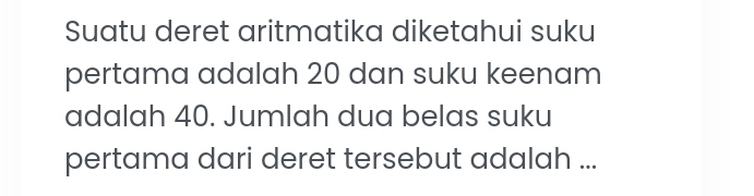 Suatu deret aritmatika diketahui suku 
pertama adalah 20 dan suku keenam 
adalah 40. Jumlah dua belas suku 
pertama dari deret tersebut adalah ...