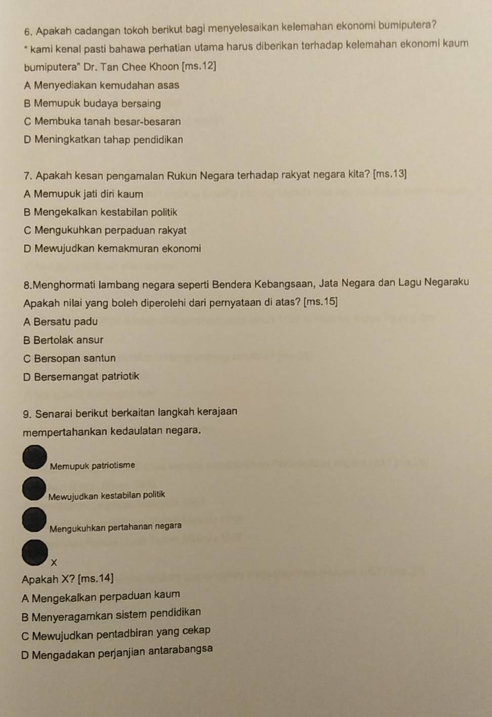 Apakah cadangan tokoh berikut bagi menyelesaikan kelemahan ekonomi bumiputera?
* kami kenal pasti bahawa perhatian utama harus diberikan terhadap kelemahan ekonomi kaum
bumiputera" Dr. Tan Chee Khoon [ms.12]
A Menyediakan kemudahan asas
B Memupuk budaya bersaing
C Membuka tanah besar-besaran
D Meningkatkan tahap pendidikan
7. Apakah kesan pengamalan Rukun Negara terhadap rakyat negara kita? [ms.13]
A Memupuk jati diri kaum
B Mengekalkan kestabilan politik
C Mengukuhkan perpaduan rakyat
D Mewujudkan kemakmuran ekonomi
8.Menghormati lambang negara seperti Bendera Kebangsaan, Jata Negara dan Lagu Negaraku
Apakah nilai yang boleh diperolehi dari pernyataan di atas? [ms. 15 ]
A Bersatu padu
B Bertolak ansur
C Bersopan santun
D Bersemangat patriotik
9. Senarai berikut berkaitan langkah kerajaan
mempertahankan kedaulatan negara.
Memupuk patriotisme
Mewujudkan kestabilan politik
Mengukuhkan pertahanan negara
Apakah X? [ms. 14 ]
A Mengekalkan perpaduan kaum
B Menyeragamkan sistem pendidikan
C Mewujudkan pentadbiran yang cekap
D Mengadakan perjanjian antarabangsa