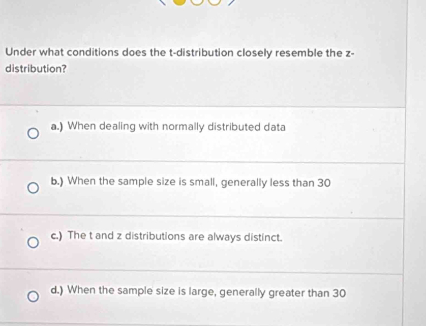 Under what conditions does the t-distribution closely resemble the z -
distribution?
a.) When dealing with normally distributed data
b.) When the sample size is small, generally less than 30
c.) The t and z distributions are always distinct.
d.) When the sample size is large, generally greater than 30