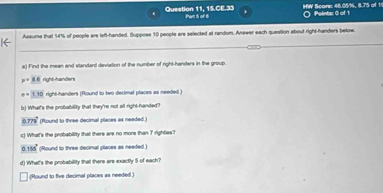 Question 11, 15.CE.33 HW Score: 46.05%, 8.75 of 1
Part 5 of 6 Points: 0 of 1
Assume that 14% of people are left-handed. Suppose 10 people are selected at random. Answer each question about right-handers below.
a) Find the mean and standard deviation of the number of right-handers in the group.
mu =8.6 right-handers
sigma =1.10 right-handers (Round to two decimal places as needed.)
b) What's the probability that they're not all right-handed?
0.779 (Round to three decimal places as needed.)
c) What's the probability that there are no more than 7 righties?
0.155 (Round to three decimal places as needed.)
d) What's the probability that there are exactly 5 of each?
(Round to five decimal places as needed.)