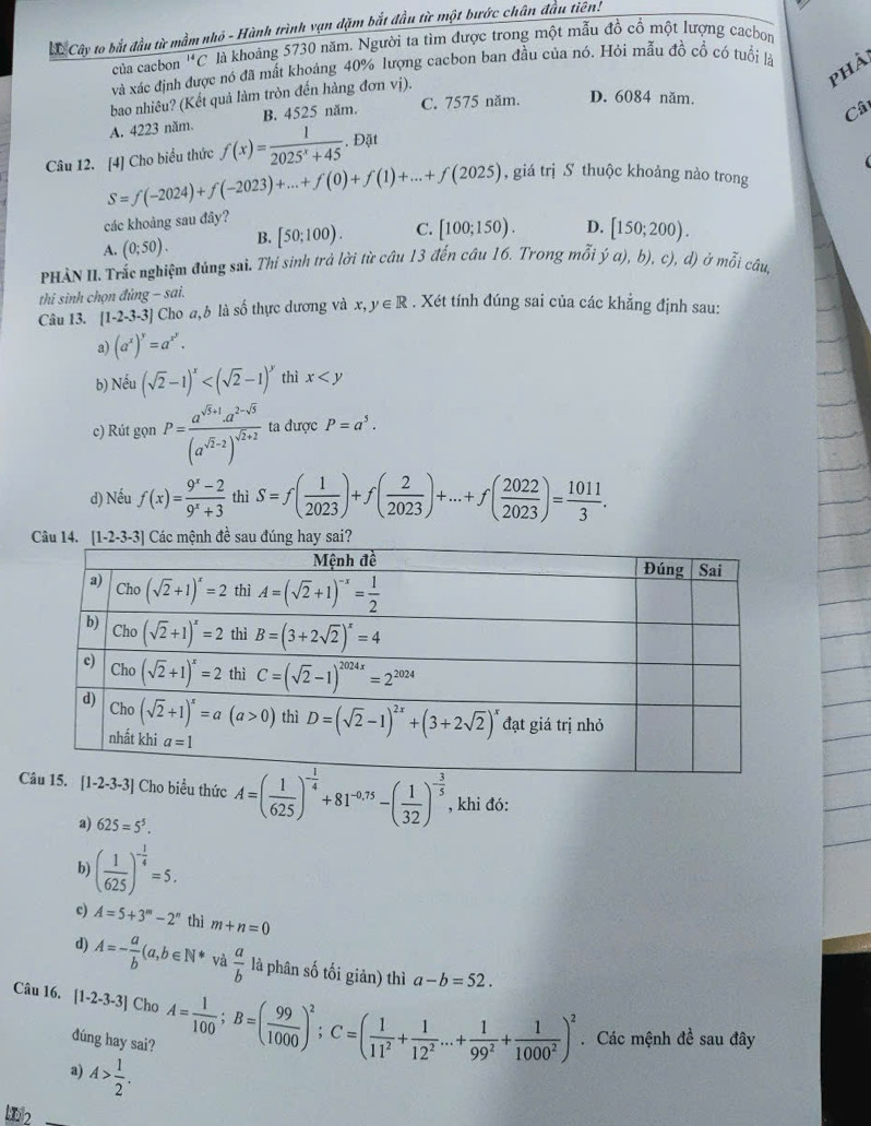 Cây to bắt đầu từ mầm nhỏ - Hành trình vạn đặm bắt đầu từ một bước chân đầu tiên!
của cacbon^(14)C là khoảng 5730 năm. Người ta tìm được trong một mẫu đồ cổ một lượng cacbon
phài
và xác định được nó đã mất khoảng 40% lượng cacbon ban đầu của nó. Hỏi mẫu đồ cổ có tuổi là
bao nhiêu? (Kết quả làm tròn đến hàng đơn vị).
Câ
A. 4223 năm. B. 4525 năm. C. 7575 năm. D. 6084 năm.
Câu 12. [4] Cho biểu thức f(x)= 1/2025^x+45 . Đặt
S=f(-2024)+f(-2023)+...+f(0)+f(1)+...+f(2025) , giá trị S thuộc khoảng nào trong
các khoảng sau đây?
A. (0;50). B. [50;100). C. [100;150). D. [150;200).
PHÀN II. Trắc nghiệm đủng sai. Thí sinh trả lời từ câu 13 đến câu 16. Trong mỗi ý α), b), c), d) ở mwidehat A câu,
thi sinh chọn đủng - sai.
Câu 13. [1-2-3-3] Cho a,b là số thực dương và x,y∈ R. Xét tính đúng sai của các khẳng định sau:
a) (a^x)^y=a^(x^y).
b) Nếu (sqrt(2)-1)^x thì x
c) Rút gọn P=frac a^(sqrt(3)+1)· a^(2-sqrt(3))(a^(sqrt(2)-2))^sqrt(2)+2 ta được P=a^5.
d) Nếu f(x)= (9^x-2)/9^x+3  thì S=f( 1/2023 )+f( 2/2023 )+...+f( 2022/2023 )= 1011/3 .
Câu 14 [1-2-3-3] Các mệnh đề sau đúng hay sai?
Cho biểu thức A=( 1/625 )^- 1/4 +81^(-0.75)-( 1/32 )^- 3/5  , khi đó:
a) 625=5^5.
b ( 1/625 )^- 1/4 =5.
c) A=5+3^m-2^n thì m+n=0
d) A=- a/b (a,b∈ N^* và  a/b  là phân số tối giản) thì a-b=52.
Câu 16. [1-2-3-3] Cho A= 1/100 ;B=( 99/1000 )^2;C=( 1/11^2 + 1/12^2 ...+ 1/99^2 + 1/1000^2 )^2
dúng hay sai?. Các mệnh đề sau đây
a) A> 1/2 .