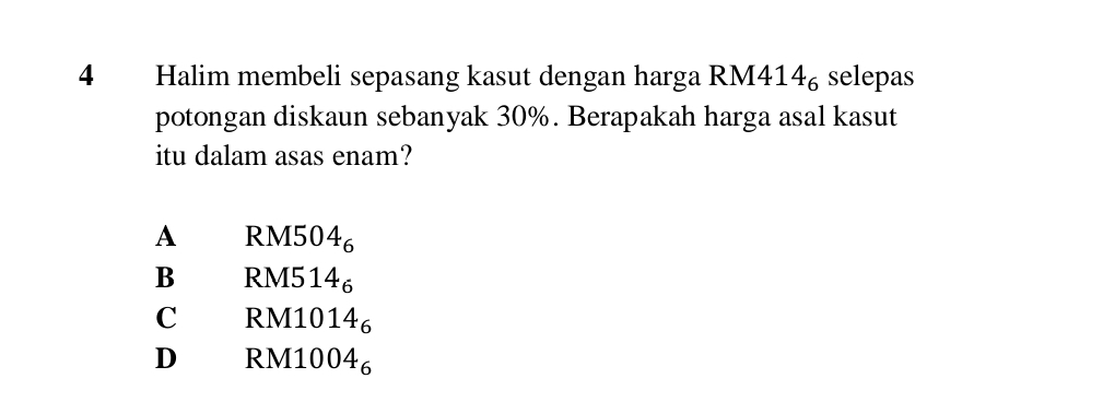 Halim membeli sepasang kasut dengan harga RM41 14_6 selepas
potongan diskaun sebanyak 30%. Berapakah harga asal kasut
itu dalam asas enam?
A RM5 04_6
B RM5 14_6
C RM10 14_6
D RM10 4_6