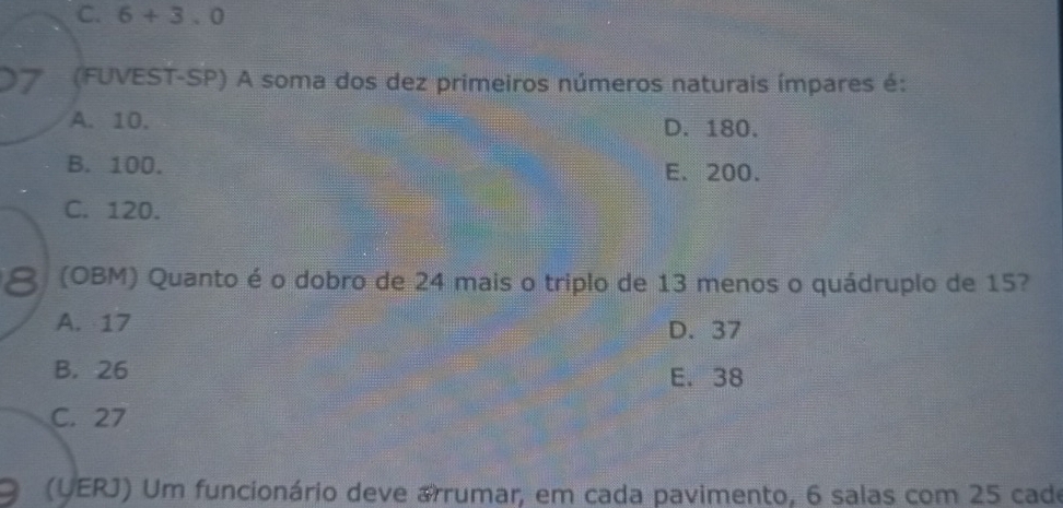 C. 6+3.0
7 (FUVEST-SP) A soma dos dez primeiros números naturais ímpares é:
A. 10. D. 180.
B. 100. E. 200.
C. 120.
8 (OBM) Quanto é o dobro de 24 mais o triplo de 13 menos o quádruplo de 15?
A. 17
D. 37
B. 26 E. 38
C. 27
(UERJ) Um funcionário deve arrumar, em cada pavimento, 6 salas com 25 cade