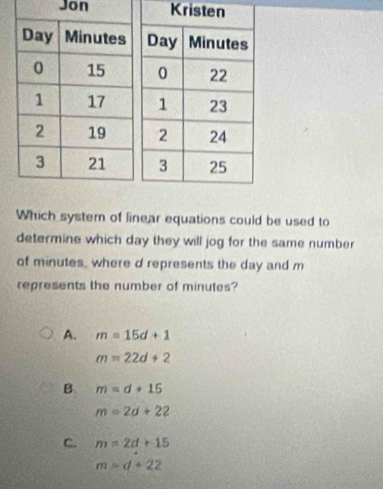 Jon Kristen
Which system of linear equations could be used to
determine which day they will jog for the same number
of minutes, where d represents the day and m
represents the number of minutes?
A. m=15d+1
m=22d+2
B m=d+15
m=2d+22
C. m=2d+15
m=d+22