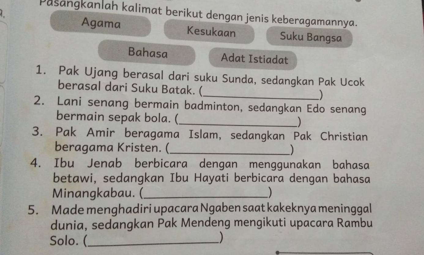 Pasangkanlah kalimat berikut dengan jenis keberagamannya. 
Agama Kesukaan Suku Bangsa 
Bahasa Adat Istiadat 
1. Pak Ujang berasal dari suku Sunda, sedangkan Pak Ucok 
berasal dari Suku Batak. ( 
_) 
2. Lani senang bermain badminton, sedangkan Edo senang 
bermain sepak bola. (_ ) 
3. Pak Amir beragama Islam, sedangkan Pak Christian 
beragama Kristen. (_ ) 
4. Ibu Jenab berbicara dengan menggunakan bahasa 
betawi, sedangkan Ibu Hayati berbicara dengan bahasa 
Minangkabau. (_  
5. Made menghadiri upacara Ngaben saat kakeknya meninggal 
dunia, sedangkan Pak Mendeng mengikuti upacara Rambu 
Solo. (_ )